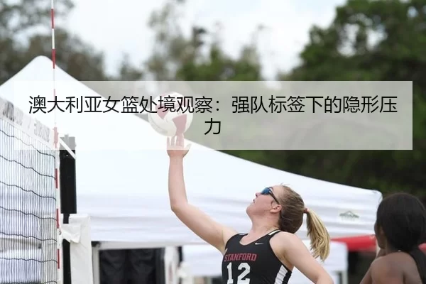 澳大利亚女篮处境观察：强队标签下的隐形压力
